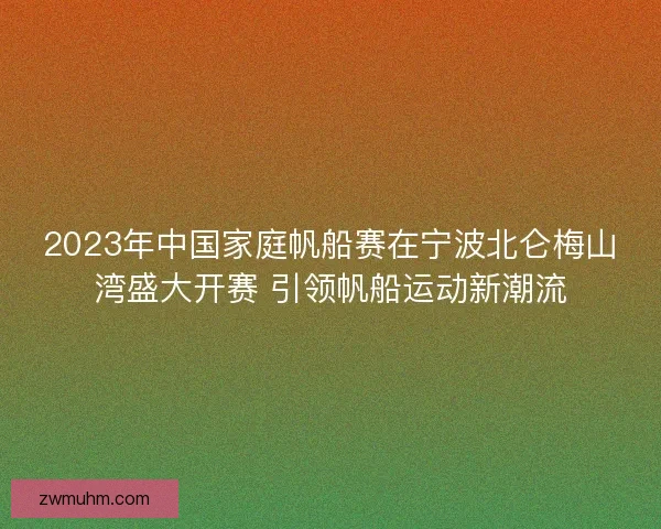 2023年中国家庭帆船赛在宁波北仑梅山湾盛大开赛 引领帆船运动新潮流