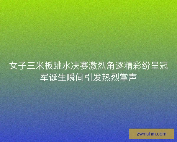 女子三米板跳水决赛激烈角逐精彩纷呈冠军诞生瞬间引发热烈掌声