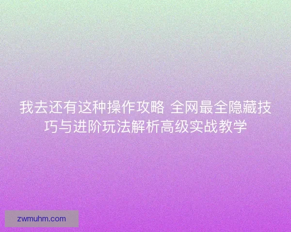 我去还有这种操作攻略 全网最全隐藏技巧与进阶玩法解析高级实战教学