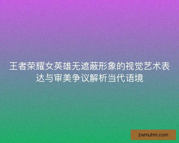 王者荣耀女英雄无遮蔽形象的视觉艺术表达与审美争议解析当代语境