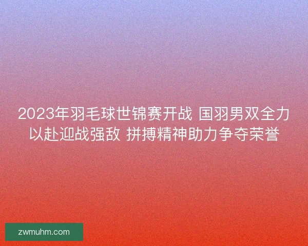 2023年羽毛球世锦赛开战 国羽男双全力以赴迎战强敌 拼搏精神助力争夺荣誉
