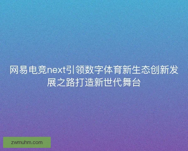 网易电竞next引领数字体育新生态创新发展之路打造新世代舞台