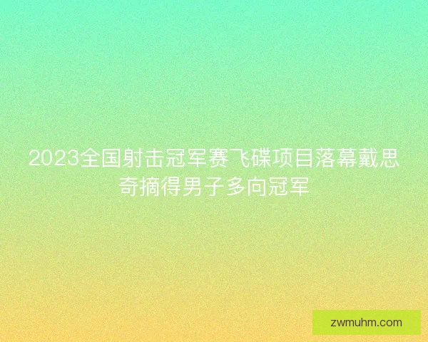 2023全国射击冠军赛飞碟项目落幕戴思奇摘得男子多向冠军