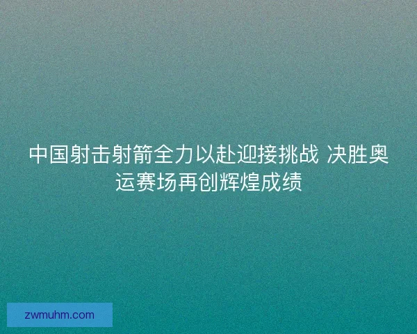 中国射击射箭全力以赴迎接挑战 决胜奥运赛场再创辉煌成绩