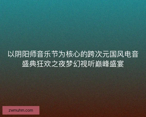 以阴阳师音乐节为核心的跨次元国风电音盛典狂欢之夜梦幻视听巅峰盛宴