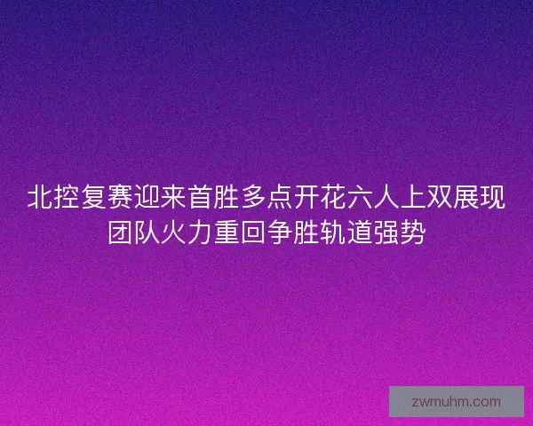 北控复赛迎来首胜多点开花六人上双展现团队火力重回争胜轨道强势