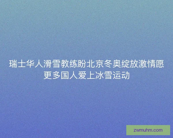 瑞士华人滑雪教练盼北京冬奥绽放激情愿更多国人爱上冰雪运动