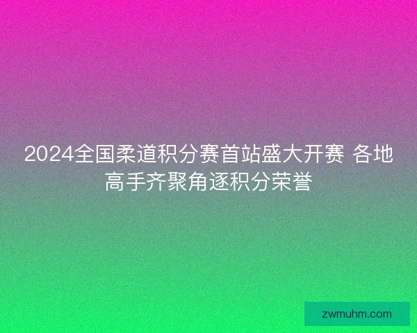 2024全国柔道积分赛首站盛大开赛 各地高手齐聚角逐积分荣誉