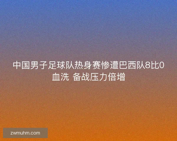 中国男子足球队热身赛惨遭巴西队8比0血洗 备战压力倍增