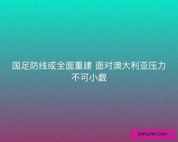 国足防线或全面重建 面对澳大利亚压力不可小觑