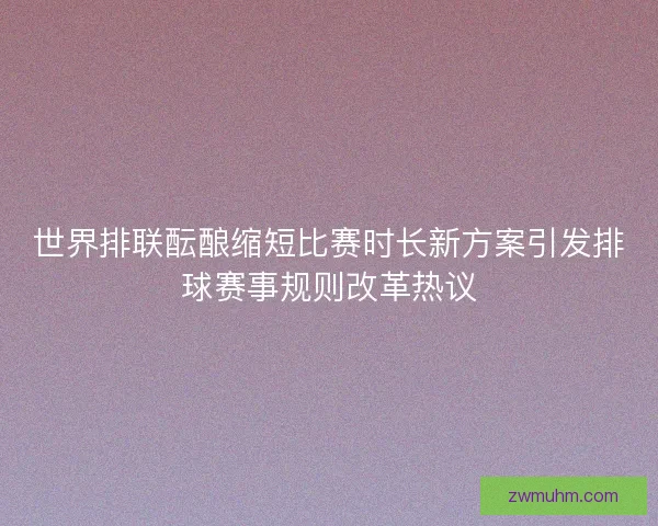 世界排联酝酿缩短比赛时长新方案引发排球赛事规则改革热议 世界排联酝酿缩短比赛时长新方案引发排球赛事规则改革热议