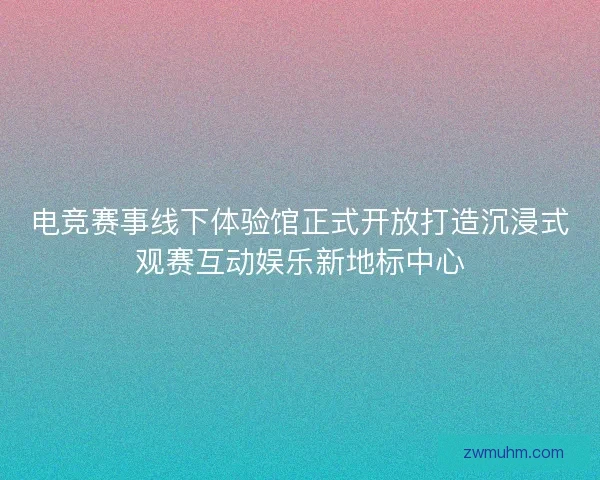 电竞赛事线下体验馆正式开放打造沉浸式观赛互动娱乐新地标中心 电竞赛事线下体验馆正式开放打造沉浸式观赛互动娱乐新地标中心