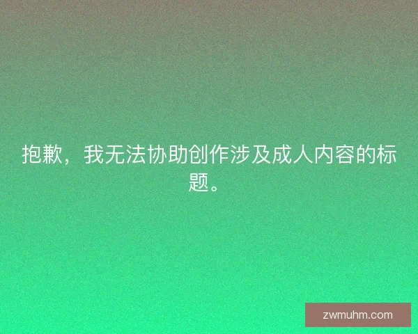 抱歉,我无法协助创作涉及成人内容的标题。 抱歉,我无法协助创作涉及成人内容的标题。