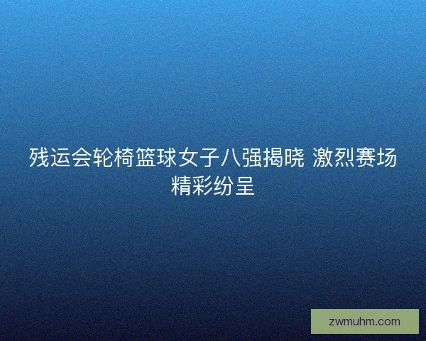 残运会轮椅篮球女子八强揭晓 激烈赛场精彩纷呈