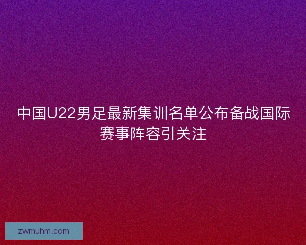 中国U22男足最新集训名单公布备战国际赛事阵容引关注 中国U22男足最新集训名单公布备战国际赛事阵容引关注