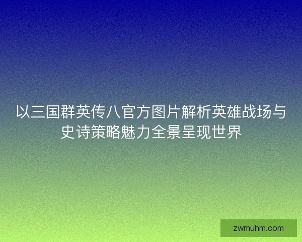 以三国群英传八官方图片解析英雄战场与史诗策略魅力全景呈现世界 以三国群英传八官方图片解析英雄战场与史诗策略魅力全景呈现世界