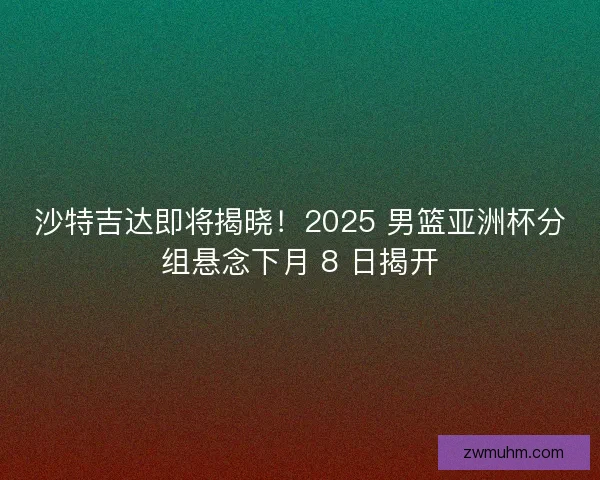 沙特吉达即将揭晓！2025 男篮亚洲杯分组悬念下月 8 日揭开