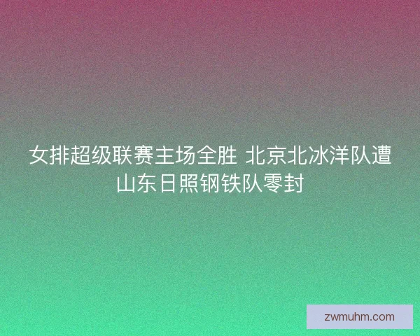 女排超级联赛主场全胜 北京北冰洋队遭山东日照钢铁队零封