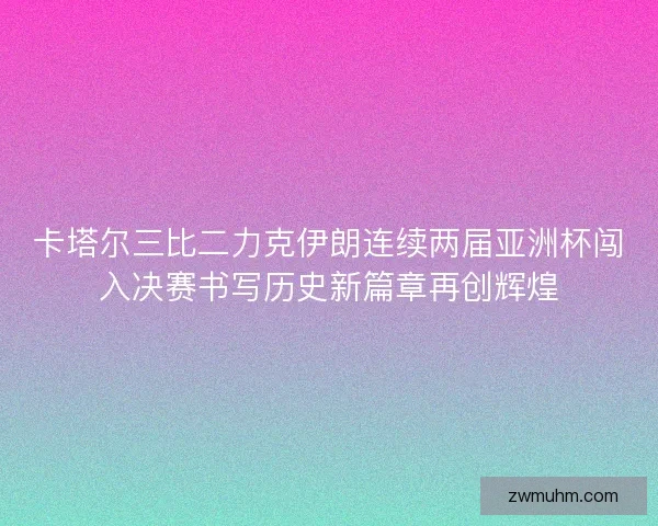 卡塔尔三比二力克伊朗连续两届亚洲杯闯入决赛书写历史新篇章再创辉煌