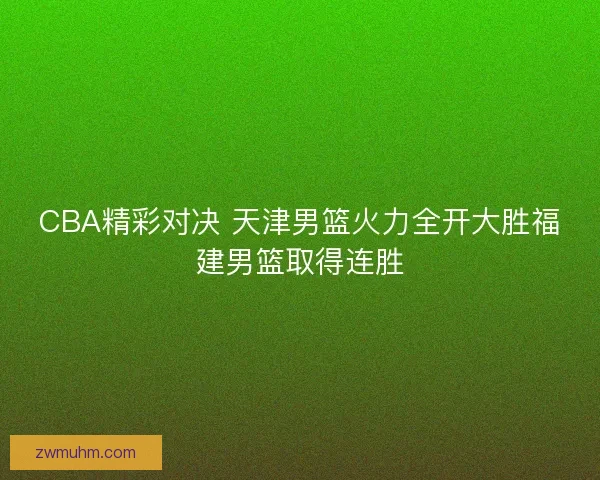 CBA精彩对决 天津男篮火力全开大胜福建男篮取得连胜 CBA精彩对决 天津男篮火力全开大胜福建男篮取得连胜