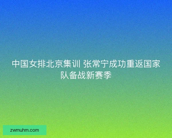 中国女排北京集训 张常宁成功重返国家队备战新赛季