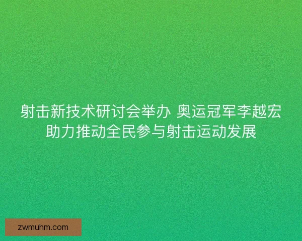 射击新技术研讨会举办 奥运冠军李越宏助力推动全民参与射击运动发展