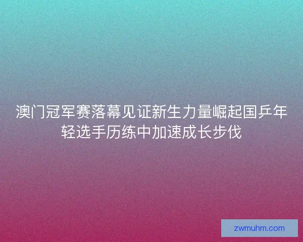澳门冠军赛落幕见证新生力量崛起国乒年轻选手历练中加速成长步伐